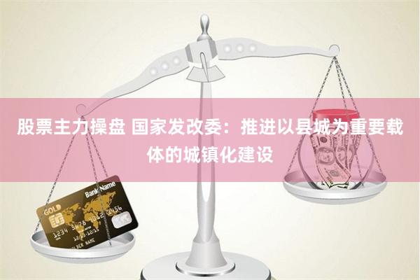 股票主力操盘 国家发改委：推进以县城为重要载体的城镇化建设