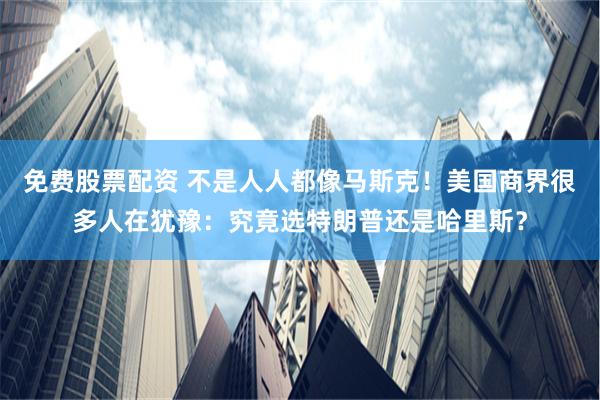 免费股票配资 不是人人都像马斯克！美国商界很多人在犹豫：究竟选特朗普还是哈里斯？