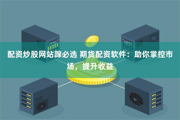 配资炒股网站蹿必选 期货配资软件：助你掌控市场，提升收益