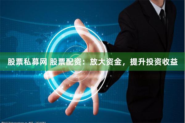 股票私募网 股票配资：放大资金，提升投资收益