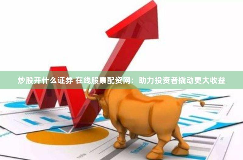 炒股开什么证券 在线股票配资网：助力投资者撬动更大收益