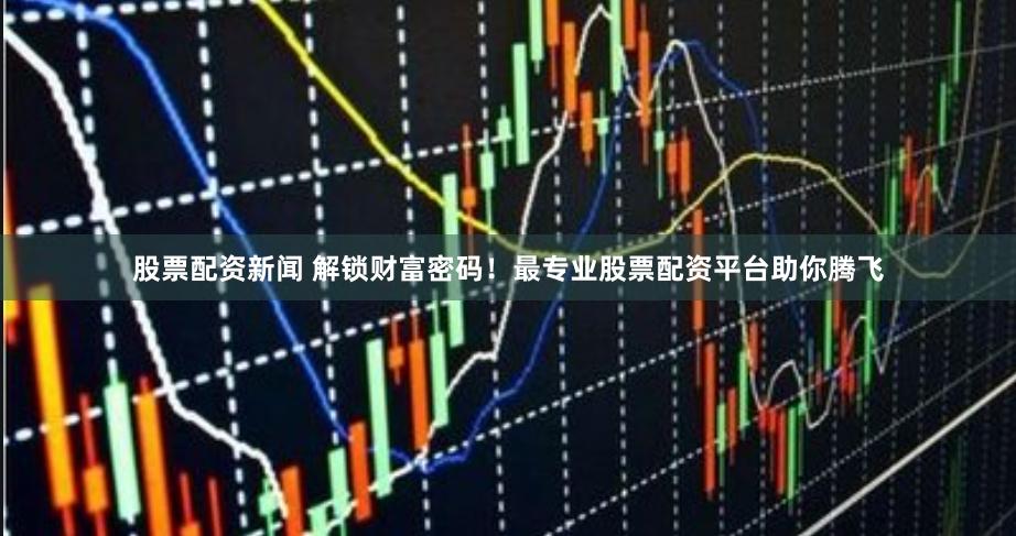 股票配资新闻 解锁财富密码！最专业股票配资平台助你腾飞