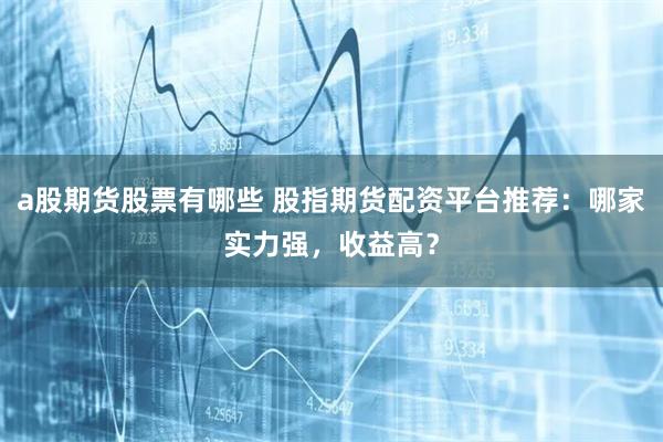 a股期货股票有哪些 股指期货配资平台推荐：哪家实力强，收益高？