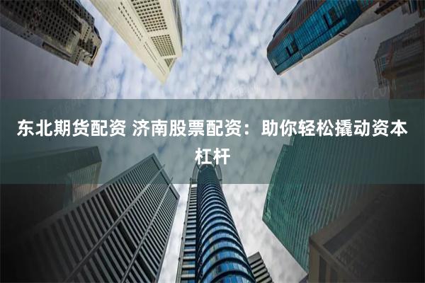 东北期货配资 济南股票配资：助你轻松撬动资本杠杆