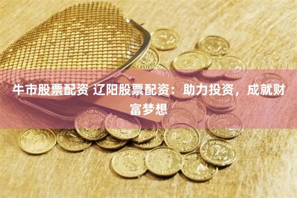 牛市股票配资 辽阳股票配资：助力投资，成就财富梦想