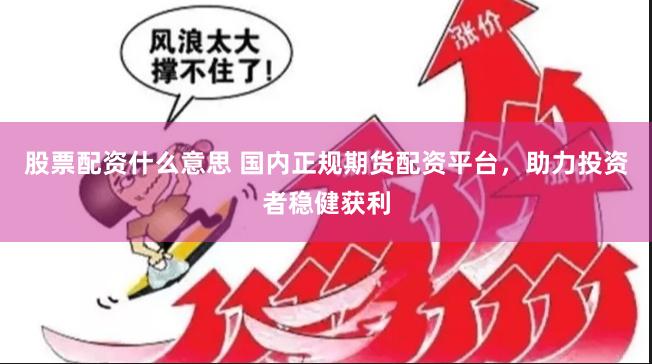 股票配资什么意思 国内正规期货配资平台，助力投资者稳健获利