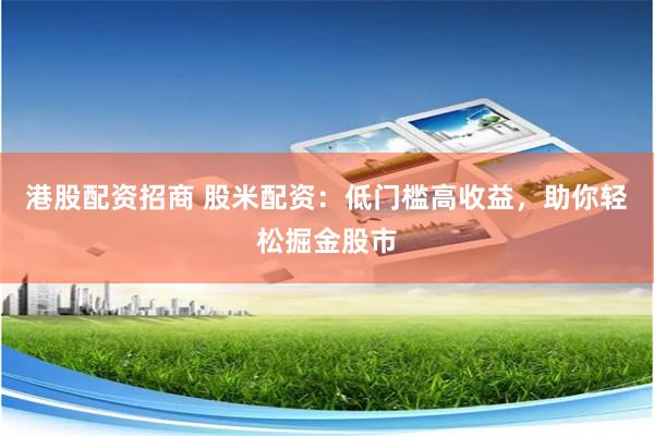 港股配资招商 股米配资：低门槛高收益，助你轻松掘金股市
