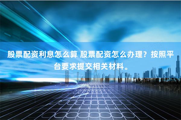股票配资利息怎么算 股票配资怎么办理？按照平台要求提交相关材料。
