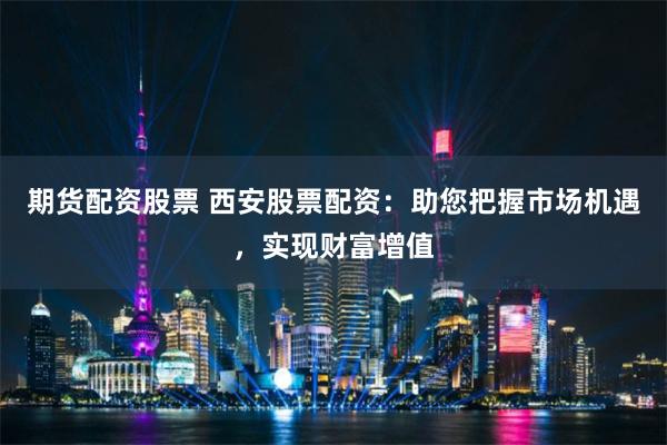 期货配资股票 西安股票配资：助您把握市场机遇，实现财富增值