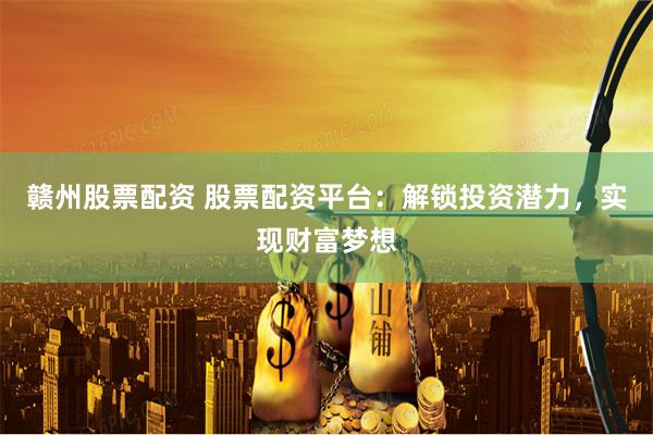 赣州股票配资 股票配资平台：解锁投资潜力，实现财富梦想