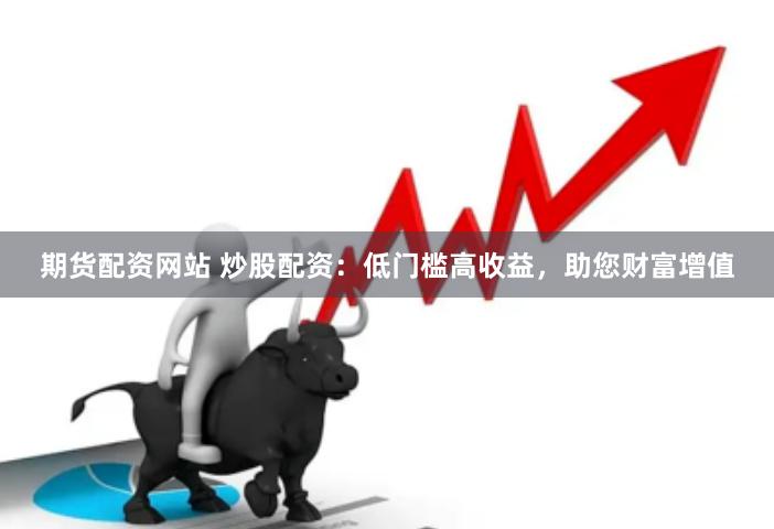 期货配资网站 炒股配资：低门槛高收益，助您财富增值