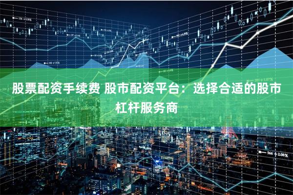 股票配资手续费 股市配资平台：选择合适的股市杠杆服务商