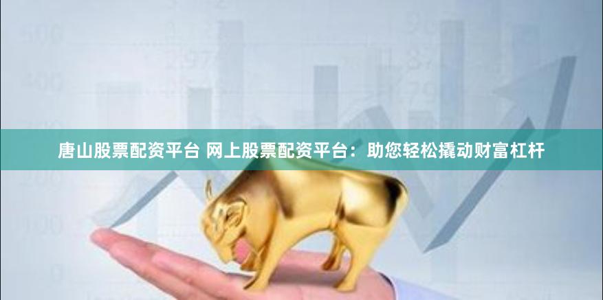 唐山股票配资平台 网上股票配资平台：助您轻松撬动财富杠杆