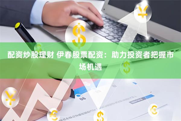 配资炒股理财 伊春股票配资：助力投资者把握市场机遇