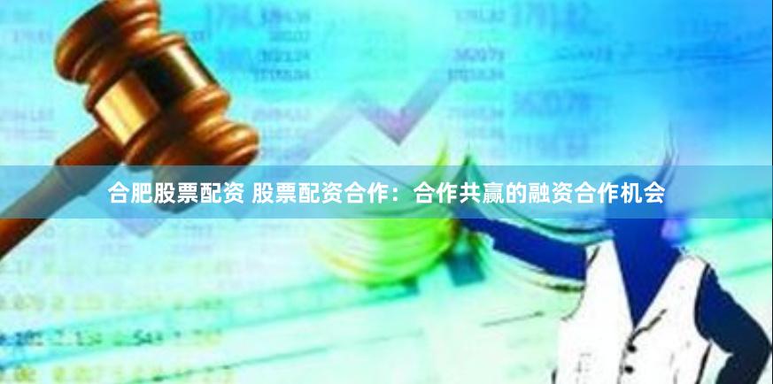合肥股票配资 股票配资合作：合作共赢的融资合作机会