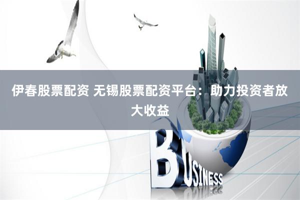 伊春股票配资 无锡股票配资平台：助力投资者放大收益
