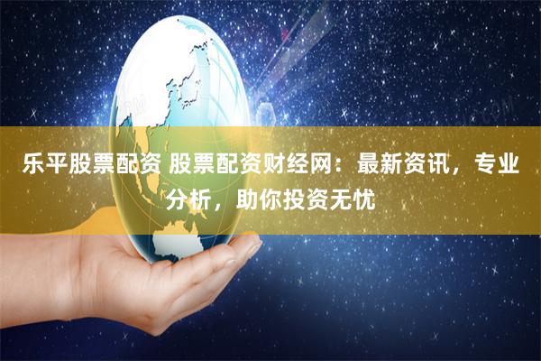 乐平股票配资 股票配资财经网：最新资讯，专业分析，助你投资无忧