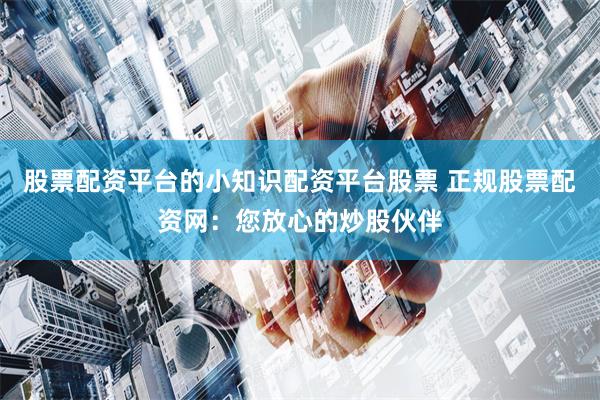 股票配资平台的小知识配资平台股票 正规股票配资网：您放心的炒股伙伴