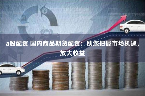 a股配资 国内商品期货配资：助您把握市场机遇，放大收益