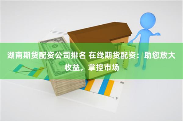 湖南期货配资公司排名 在线期货配资：助您放大收益，掌控市场